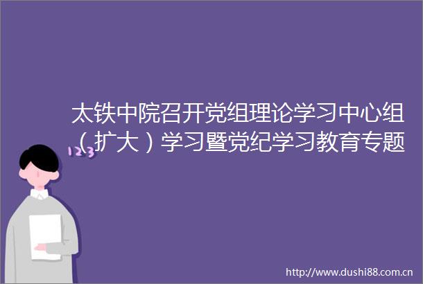 太铁中院召开党组理论学习中心组（扩大）学习暨党纪学习教育专题研讨会