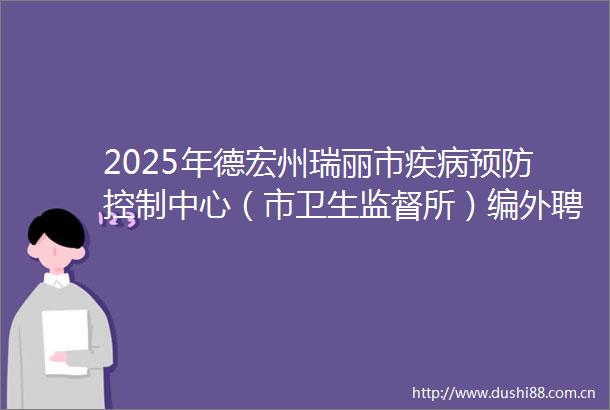 2025年德宏州瑞丽市疾病预防控制中心（市卫生监督所）编外聘用人员招聘公告