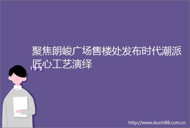聚焦朗峻广场售楼处发布时代潮派匠心工艺演绎