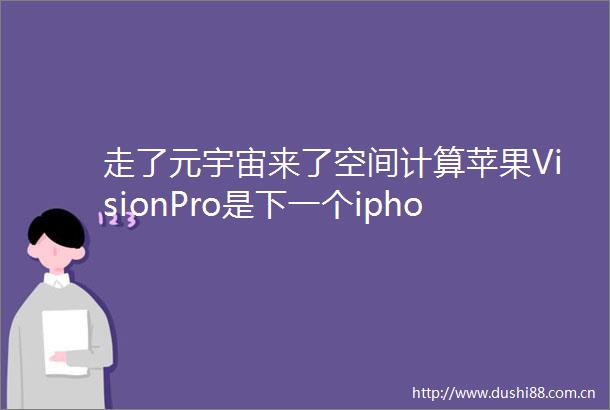 走了元宇宙来了空间计算苹果VisionPro是下一个iphone