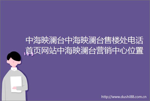 中海映澜台中海映澜台售楼处电话首页网站中海映澜台营销中心位置中海映澜台欢迎您楼盘详情最新价格户型图容积率售楼处