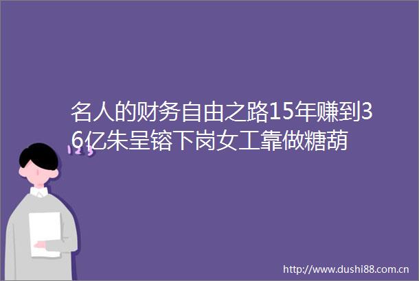 名人的财务自由之路15年赚到36亿朱呈镕下岗女工靠做糖葫