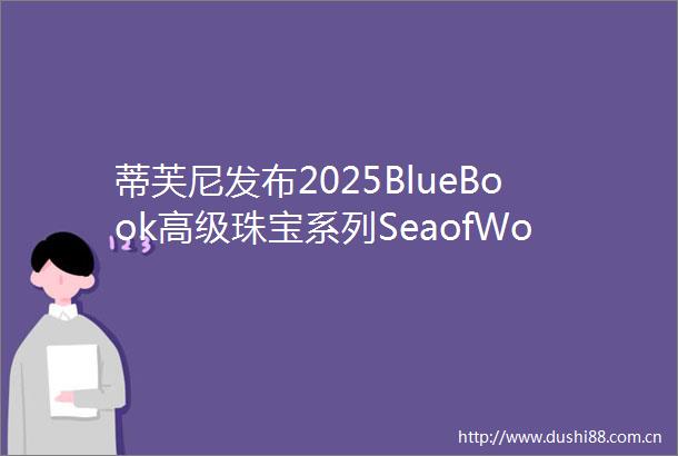 蒂芙尼发布2025BlueBook高级珠宝系列SeaofWonder瑰海奇珍夏季作品