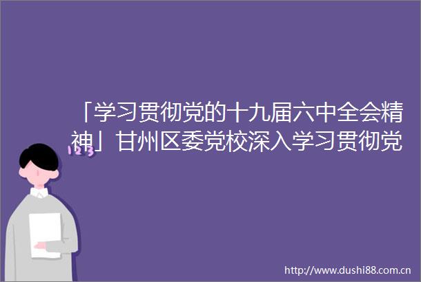 「学习贯彻党的十九届六中全会精神」甘州区委党校深入学习贯彻党的十九届六中全会精神