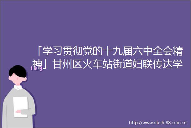 「学习贯彻党的十九届六中全会精神」甘州区火车站街道妇联传达学习党的十九届六中全会精神