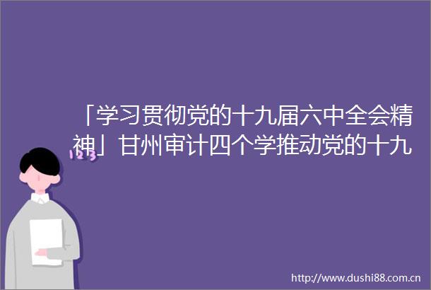 「学习贯彻党的十九届六中全会精神」甘州审计四个学推动党的十九届六中全会精神入脑入心
