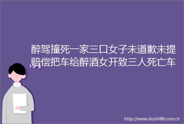 醉驾撞死一家三口女子未道歉未提赔偿把车给醉酒女开致三人死亡车主被抓