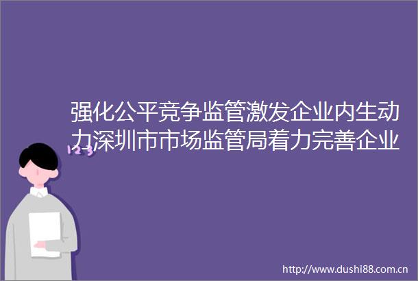 强化公平竞争监管激发企业内生动力深圳市市场监管局着力完善企业竞争合规管理体系建设
