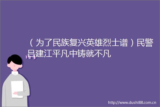 （为了民族复兴英雄烈士谱）吕建江平凡中铸就不凡