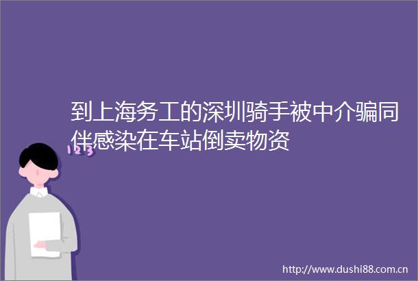 到上海务工的深圳骑手被中介同伴感染在车站倒卖物资