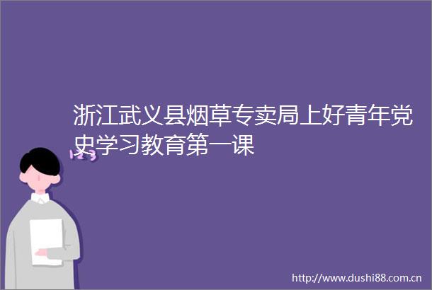 浙江武义县烟草专卖局上好青年党史学习教育第一课