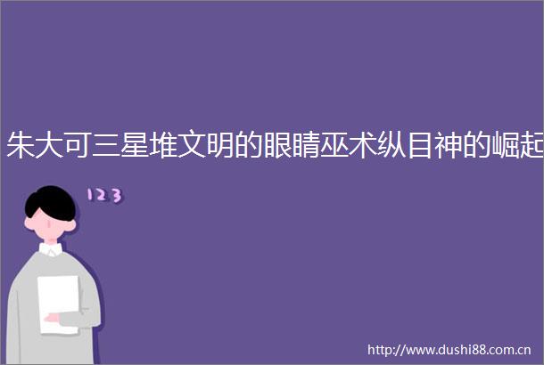 朱大可三星堆文明的眼睛巫术纵目神的崛起