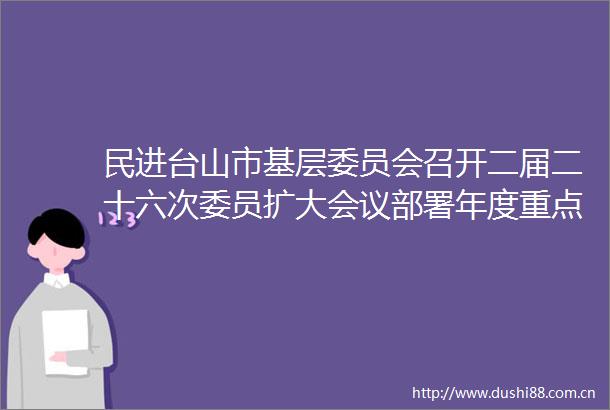 民进台山市基层委员会召开二届二十六次委员扩大会议部署年度重点工作