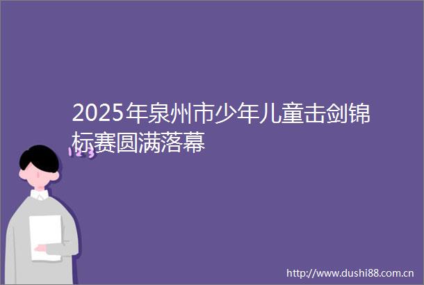 2025年泉州市少年儿童击剑锦标赛圆满落幕