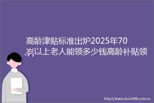 高龄津贴标准出炉2025年70岁以上老人能领多少钱高龄补贴领取方式是什么（2025年5月30日）