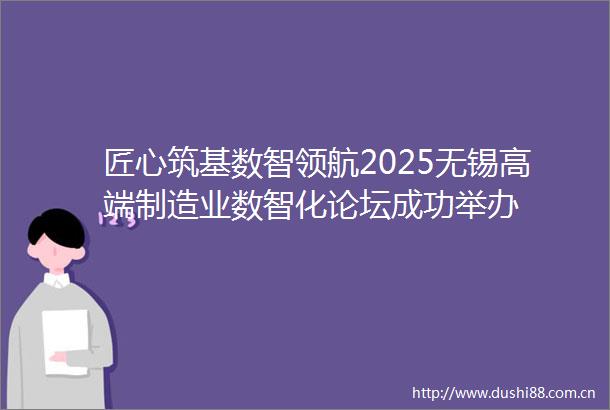 匠心筑基数智领航2025无锡高端制造业数智化论坛成功举办