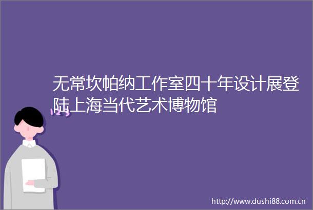 无常坎帕纳工作室四十年设计展登陆上海当代艺术博物馆