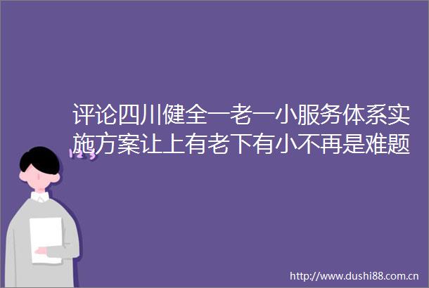 评论四川健全一老一小服务体系实施方案让上有老下有小不再是难题