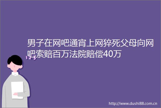 男子在网吧通宵上网猝死父母向网吧索赔百万赔偿40万