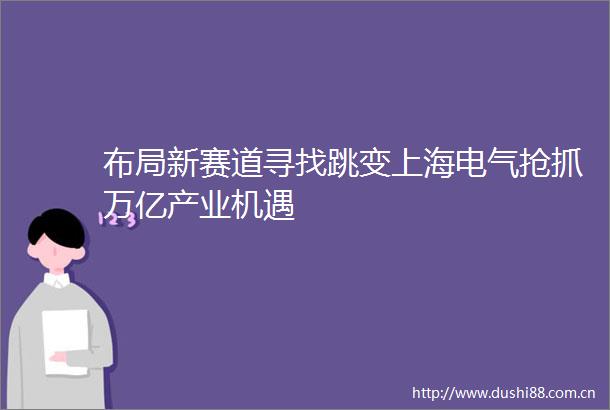 布局新赛道寻找跳变上海电气抢抓万亿产业机遇