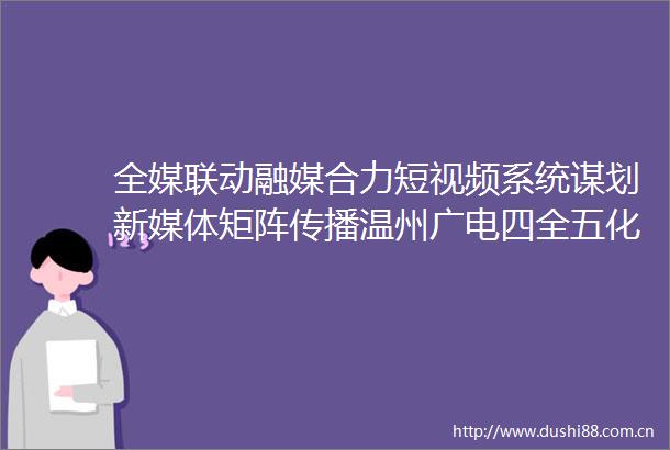 全媒联动融媒合力短视频系统谋划新媒体矩阵传播温州广电四全五化全力做好市第十三次党代会报道