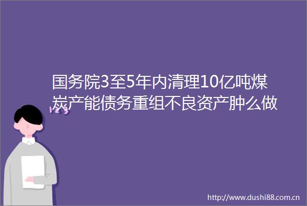 国务院3至5年内清理10亿吨煤炭产能债务重组不良资产肿么做