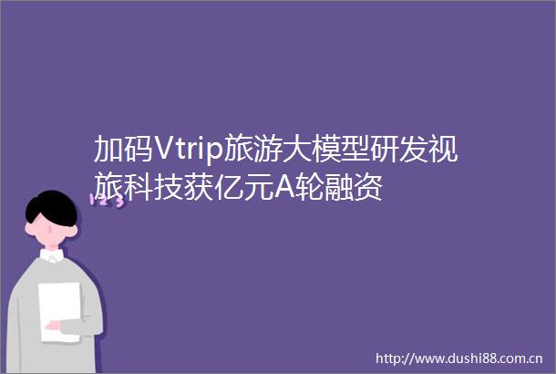 加码Vtrip旅游大模型研发视旅科技获亿元A轮融资