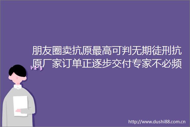 朋友圈卖抗原最高可判无期徒刑抗原厂家订单正逐步交付专家不必频繁测抗原