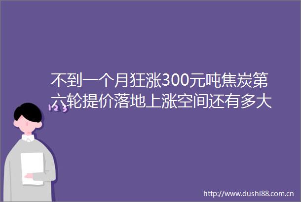 不到一个月狂涨300元吨焦炭第六轮提价落地上涨空间还有多大