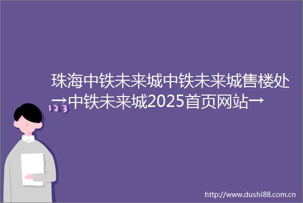 珠海中铁未来城中铁未来城售楼处→中铁未来城2025首页网站→中铁未来城欢迎您→最新楼盘详情项目位置