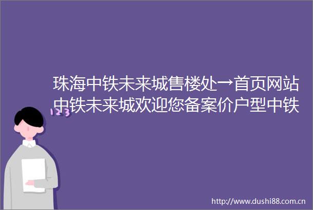 珠海中铁未来城售楼处→首页网站中铁未来城欢迎您备案价户型中铁未来城售楼中心→最新楼盘详情