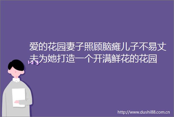 爱的花园妻子照顾脑瘫儿子不易丈夫为她打造一个开满鲜花的花园