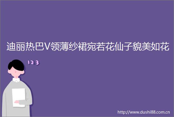 迪丽热巴V领薄纱裙宛若花仙子貌美如花