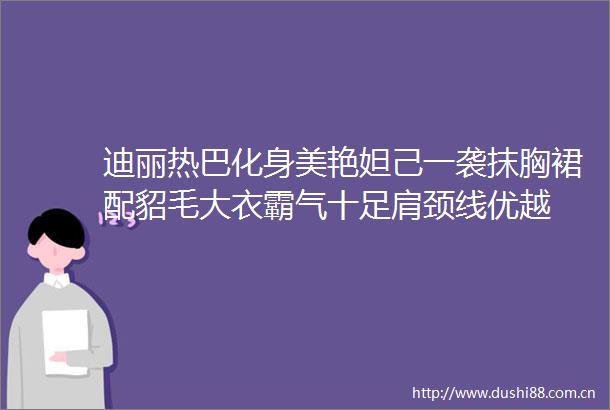迪丽热巴化身美艳妲己一袭抹胸裙配貂毛大衣霸气十足肩颈线优越