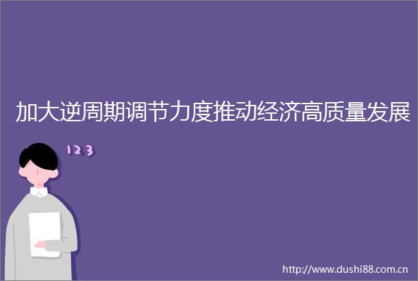 加大逆周期调节力度推动经济高质量发展