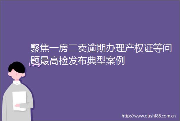 聚焦一房二卖逾期办理产权证等问题最高检发布典型案例