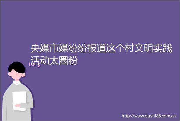 央媒市媒纷纷报道这个村文明实践活动太圈粉