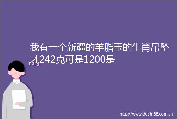 我有一个新疆的羊脂玉的生肖吊坠才242克可是1200是