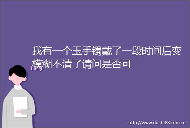 我有一个玉手镯戴了一段时间后变模糊不清了请问是否可