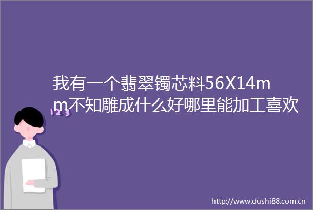 我有一个翡翠镯芯料56X14mm不知雕成什么好哪里能加工喜欢怀