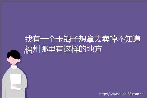 我有一个玉镯子想拿去卖掉不知道福州哪里有这样的地方