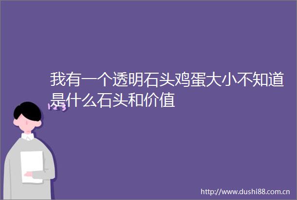 我有一个透明石头鸡蛋大小不知道是什么石头和价值