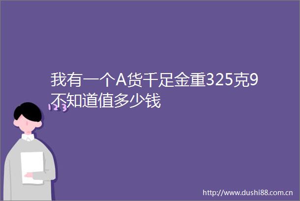 我有一个A货千足金重325克9不知道值多少钱