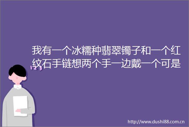我有一个冰糯种翡翠镯子和一个红纹石手链想两个手一边戴一个可是