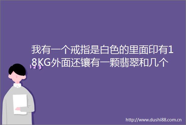 我有一个戒指是白色的里面印有18KG外面还镶有一颗翡翠和几个小钻