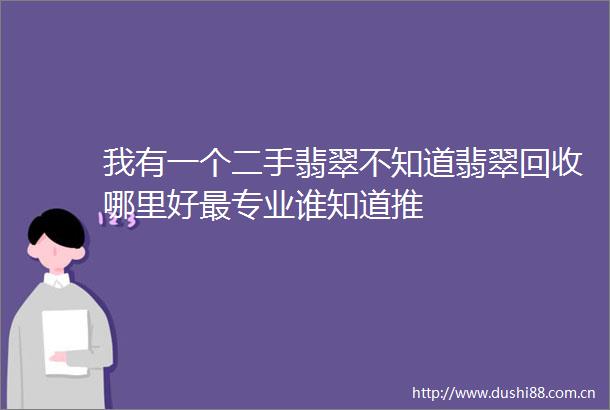我有一个二手翡翠不知道翡翠回收哪里好最专业谁知道推