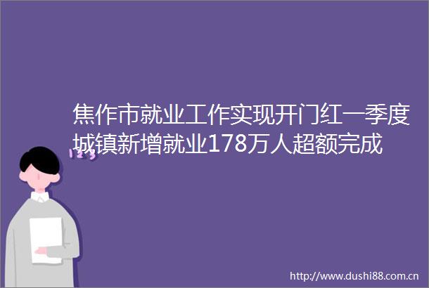 焦作市就业工作实现开门红一季度城镇新增就业178万人超额完成省定时序目标