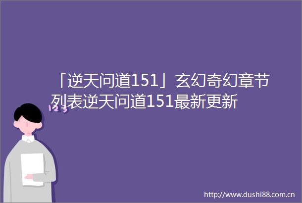 「逆天问道151」玄幻奇幻章节列表逆天问道151最新更新