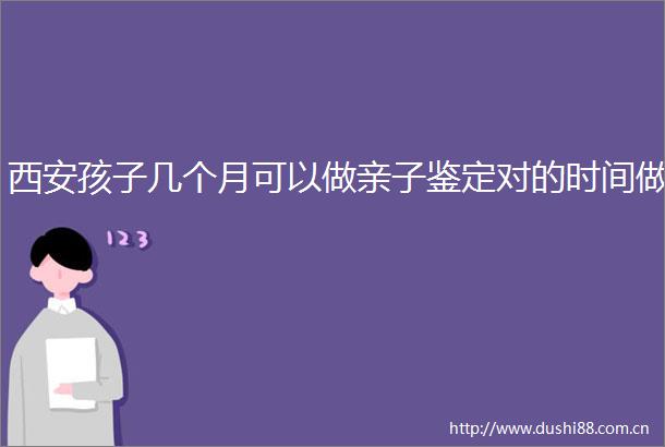 西安孩子几个月可以做亲子鉴定对的时间做