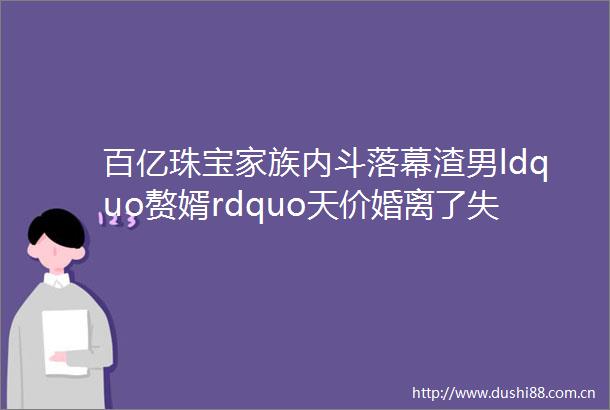 百亿珠宝家族内斗落幕渣男ldquo赘婿rdquo天价婚离了失控权也丢了